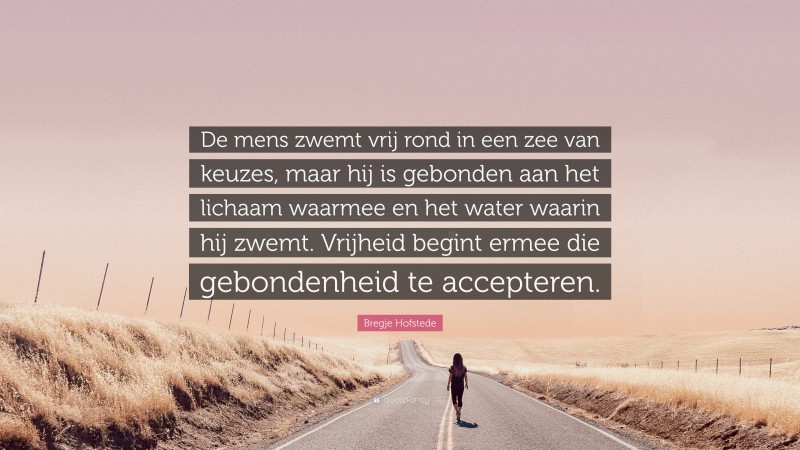 Bregje Hofstede Quote: “De mens zwemt vrij rond in een zee van keuzes, maar hij is gebonden aan het lichaam waarmee en het water waarin hij zwemt. Vrijheid begint ermee die gebondenheid te accepteren.”