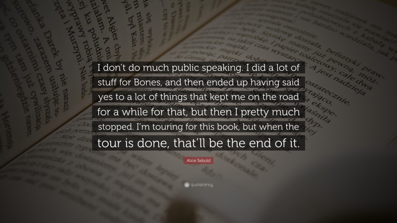 Alice Sebold Quote: “I don’t do much public speaking. I did a lot of stuff for Bones, and then ended up having said yes to a lot of things that kept me on the road for a while for that, but then I pretty much stopped. I’m touring for this book, but when the tour is done, that’ll be the end of it.”
