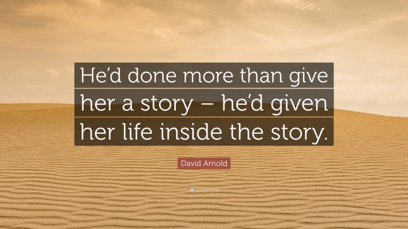 David Arnold Quote: “He’d done more than give her a story – he’d given her life inside the story.”