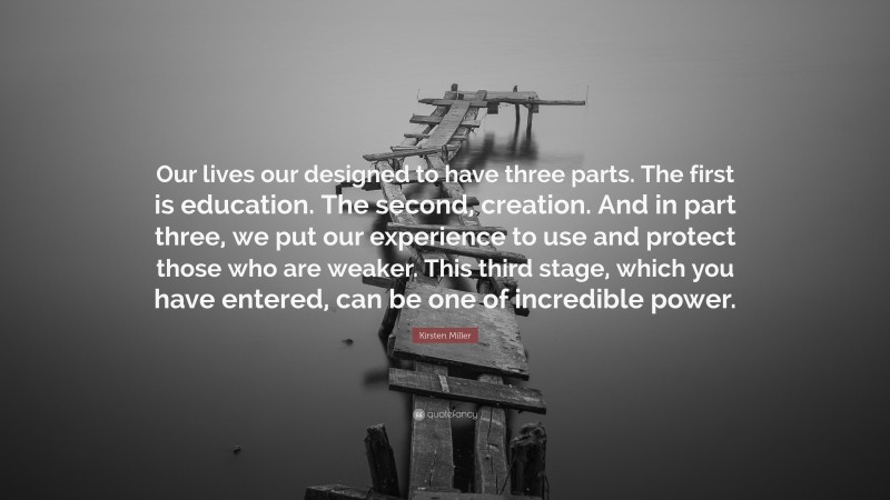 Kirsten Miller Quote: “Our lives our designed to have three parts. The first is education. The second, creation. And in part three, we put our experience to use and protect those who are weaker. This third stage, which you have entered, can be one of incredible power.”