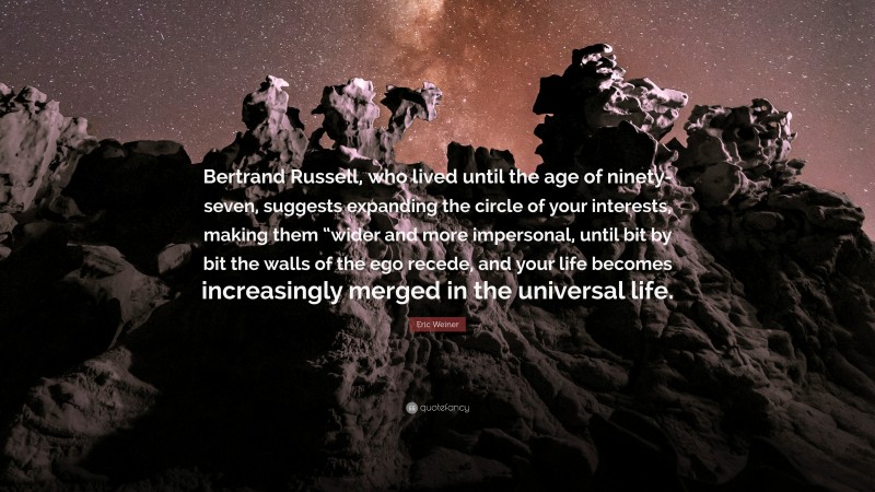 Eric Weiner Quote: “Bertrand Russell, who lived until the age of ninety-seven, suggests expanding the circle of your interests, making them “wider and more impersonal, until bit by bit the walls of the ego recede, and your life becomes increasingly merged in the universal life.”