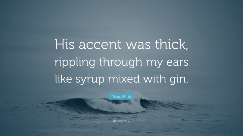 Nora Flite Quote: “His accent was thick, rippling through my ears like syrup mixed with gin.”