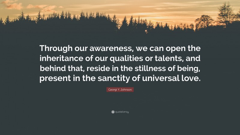 Georgi Y. Johnson Quote: “Through our awareness, we can open the inheritance of our qualities or talents, and behind that, reside in the stillness of being, present in the sanctity of universal love.”