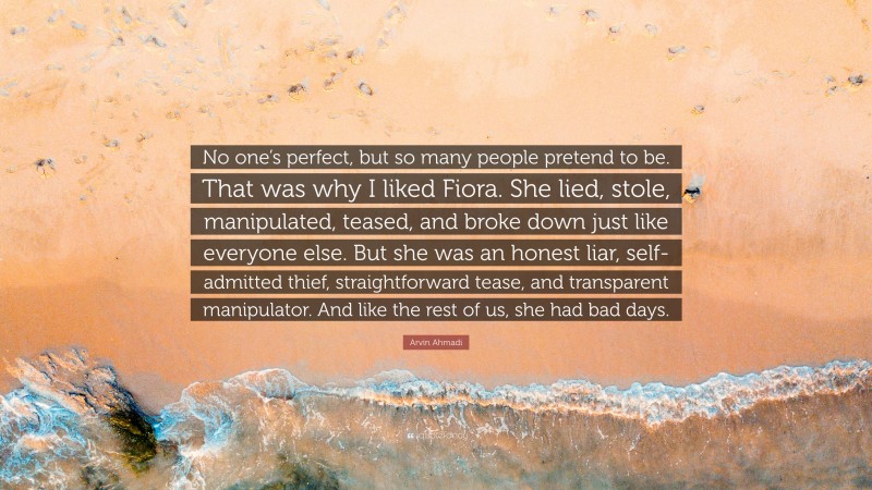 Arvin Ahmadi Quote: “No one’s perfect, but so many people pretend to be. That was why I liked Fiora. She lied, stole, manipulated, teased, and broke down just like everyone else. But she was an honest liar, self-admitted thief, straightforward tease, and transparent manipulator. And like the rest of us, she had bad days.”