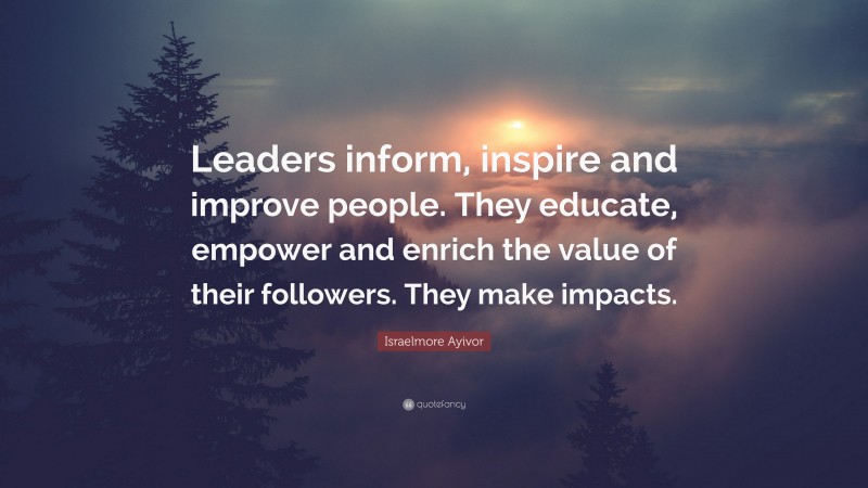 Israelmore Ayivor Quote: “Leaders inform, inspire and improve people. They educate, empower and enrich the value of their followers. They make impacts.”