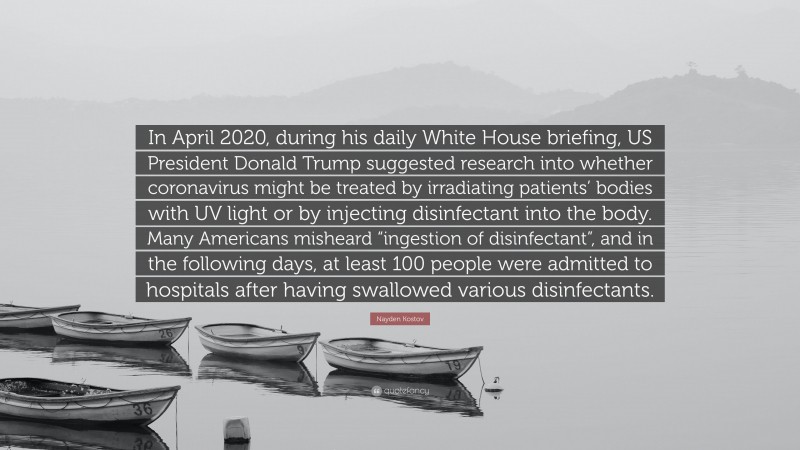 Nayden Kostov Quote: “In April 2020, during his daily White House briefing, US President Donald Trump suggested research into whether coronavirus might be treated by irradiating patients’ bodies with UV light or by injecting disinfectant into the body. Many Americans misheard “ingestion of disinfectant”, and in the following days, at least 100 people were admitted to hospitals after having swallowed various disinfectants.”