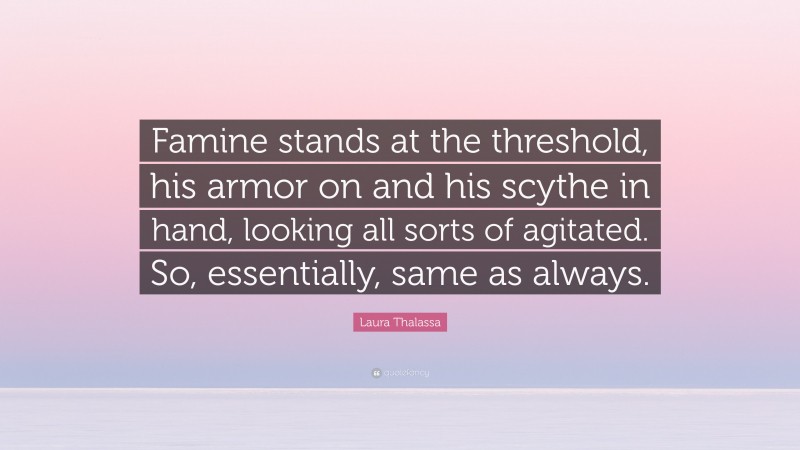 Laura Thalassa Quote: “Famine stands at the threshold, his armor on and his scythe in hand, looking all sorts of agitated. So, essentially, same as always.”