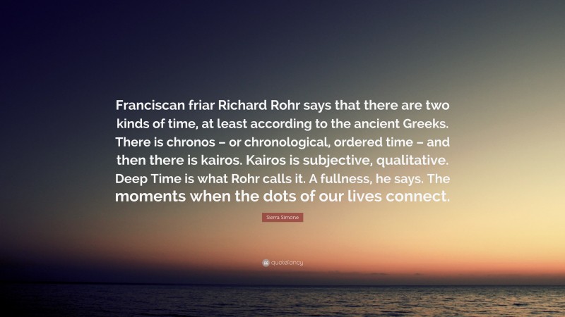 Sierra Simone Quote: “Franciscan friar Richard Rohr says that there are two kinds of time, at least according to the ancient Greeks. There is chronos – or chronological, ordered time – and then there is kairos. Kairos is subjective, qualitative. Deep Time is what Rohr calls it. A fullness, he says. The moments when the dots of our lives connect.”