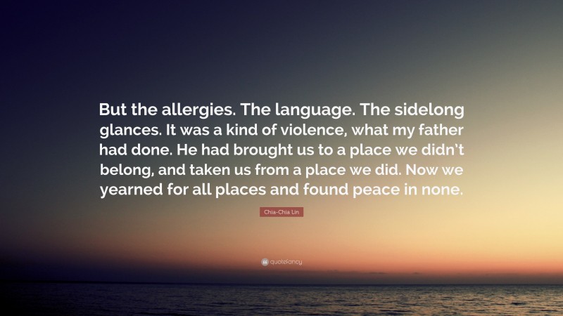 Chia-Chia Lin Quote: “But the allergies. The language. The sidelong glances. It was a kind of violence, what my father had done. He had brought us to a place we didn’t belong, and taken us from a place we did. Now we yearned for all places and found peace in none.”