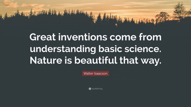 Walter Isaacson Quote: “Great inventions come from understanding basic science. Nature is beautiful that way.”