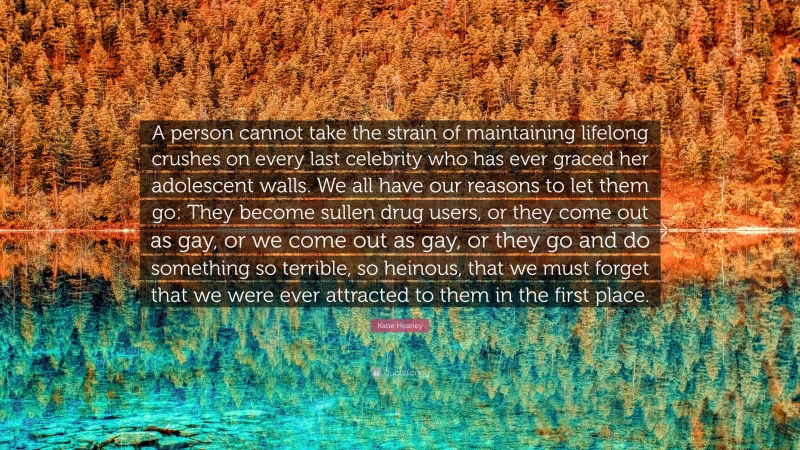 Katie Heaney Quote: “A person cannot take the strain of maintaining lifelong crushes on every last celebrity who has ever graced her adolescent walls. We all have our reasons to let them go: They become sullen drug users, or they come out as gay, or we come out as gay, or they go and do something so terrible, so heinous, that we must forget that we were ever attracted to them in the first place.”