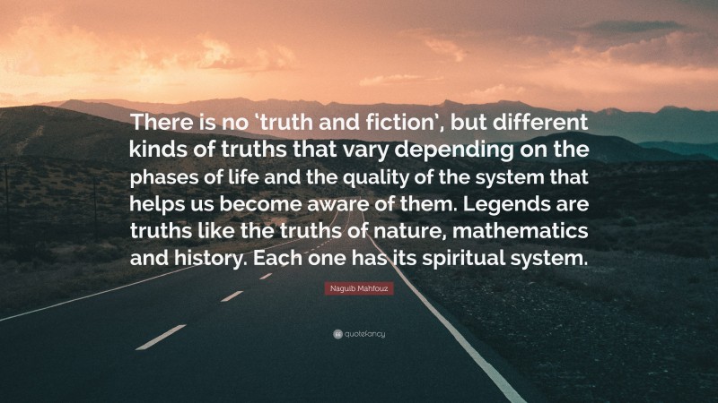 Naguib Mahfouz Quote: “There is no ‘truth and fiction’, but different kinds of truths that vary depending on the phases of life and the quality of the system that helps us become aware of them. Legends are truths like the truths of nature, mathematics and history. Each one has its spiritual system.”