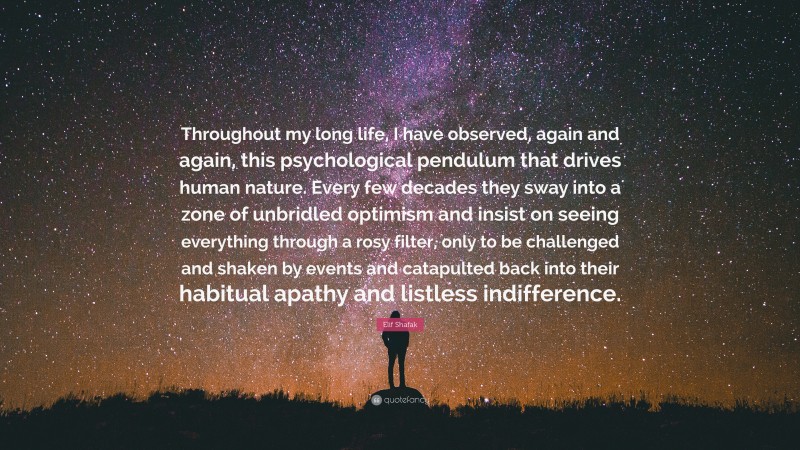 Elif Shafak Quote: “Throughout my long life, I have observed, again and again, this psychological pendulum that drives human nature. Every few decades they sway into a zone of unbridled optimism and insist on seeing everything through a rosy filter, only to be challenged and shaken by events and catapulted back into their habitual apathy and listless indifference.”