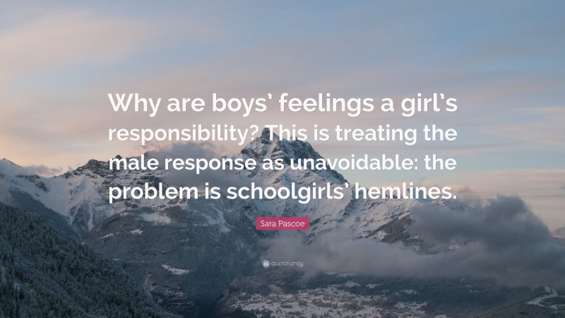 Sara Pascoe Quote: “Why are boys’ feelings a girl’s responsibility? This is treating the male response as unavoidable: the problem is schoolgirls’ hemlines.”