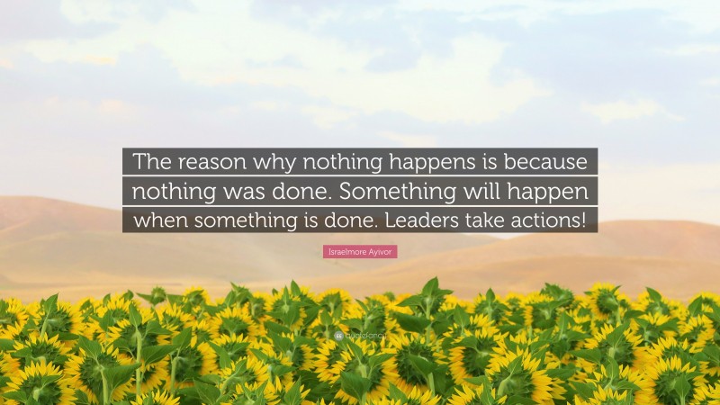 Israelmore Ayivor Quote: “The reason why nothing happens is because nothing was done. Something will happen when something is done. Leaders take actions!”
