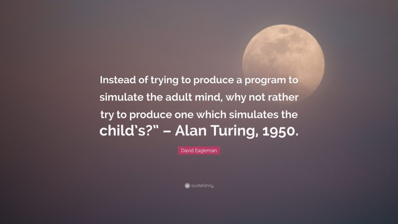 David Eagleman Quote: “Instead of trying to produce a program to simulate the adult mind, why not rather try to produce one which simulates the child’s?” – Alan Turing, 1950.”