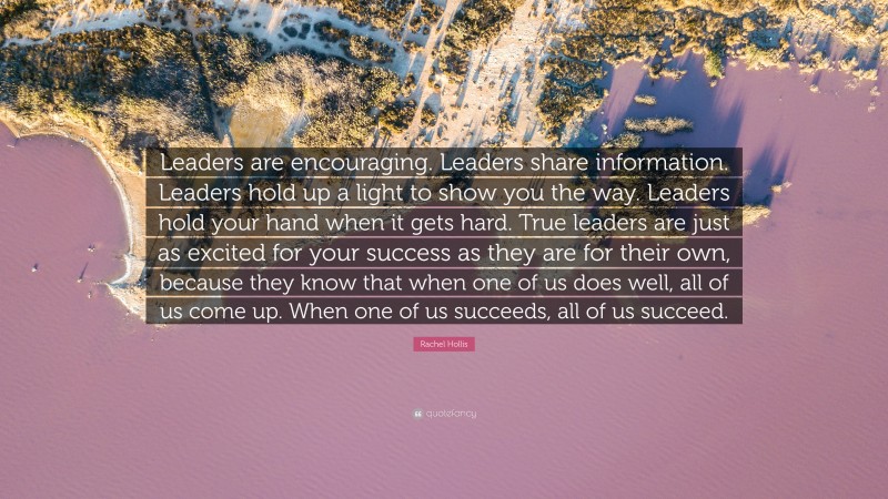 Rachel Hollis Quote: “Leaders are encouraging. Leaders share information. Leaders hold up a light to show you the way. Leaders hold your hand when it gets hard. True leaders are just as excited for your success as they are for their own, because they know that when one of us does well, all of us come up. When one of us succeeds, all of us succeed.”