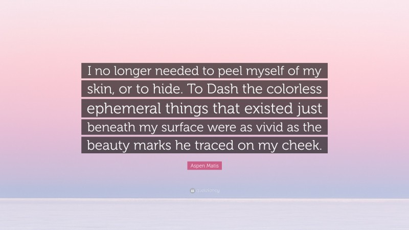 Aspen Matis Quote: “I no longer needed to peel myself of my skin, or to hide. To Dash the colorless ephemeral things that existed just beneath my surface were as vivid as the beauty marks he traced on my cheek.”