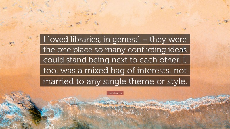 Rob Rufus Quote: “I loved libraries, in general – they were the one place so many conflicting ideas could stand being next to each other. I, too, was a mixed bag of interests, not married to any single theme or style.”