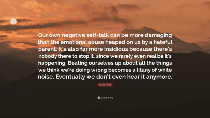 Rachel Hollis Quote: “Our own negative self-talk can be more damaging than the emotional abuse heaped on us by a hateful parent. It’s also far more insidious because there’s nobody there to stop it, since we rarely even realize it’s happening. Beating ourselves up about all the things we think we’re doing wrong becomes a litany of white noise. Eventually we don’t even hear it anymore.”