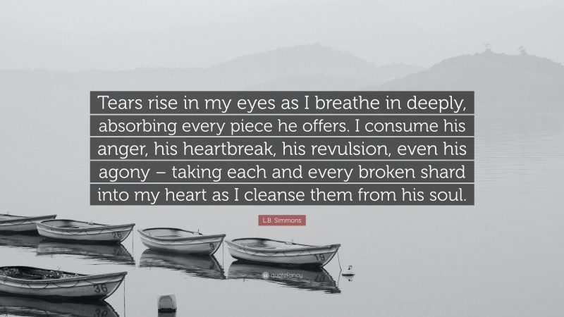 L.B. Simmons Quote: “Tears rise in my eyes as I breathe in deeply, absorbing every piece he offers. I consume his anger, his heartbreak, his revulsion, even his agony – taking each and every broken shard into my heart as I cleanse them from his soul.”