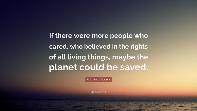 Andrea L. Rogers Quote: “If there were more people who cared, who believed in the rights of all living things, maybe the planet could be saved.”