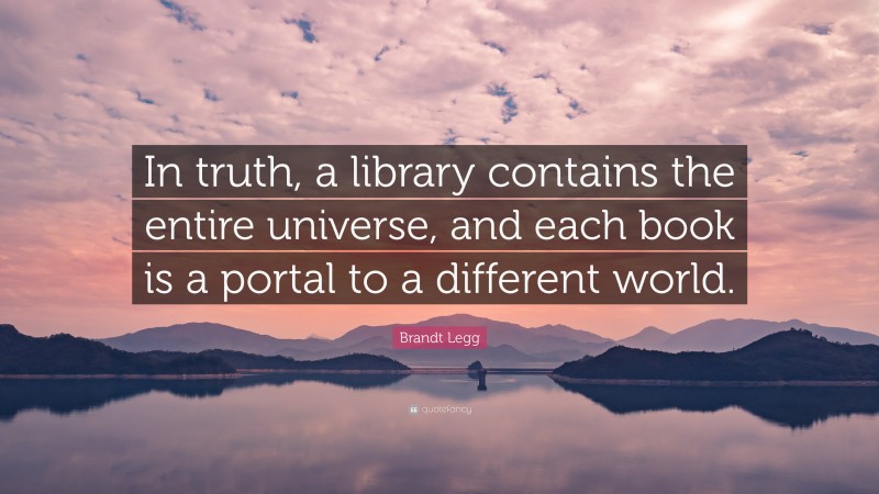 Brandt Legg Quote: “In truth, a library contains the entire universe, and each book is a portal to a different world.”