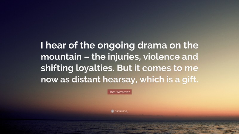 Tara Westover Quote: “I hear of the ongoing drama on the mountain – the injuries, violence and shifting loyalties. But it comes to me now as distant hearsay, which is a gift.”