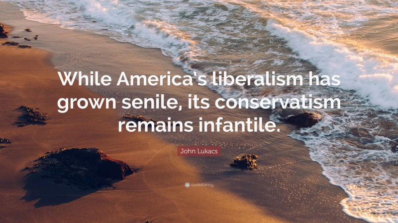 John Lukacs Quote: “While America’s liberalism has grown senile, its conservatism remains infantile.”