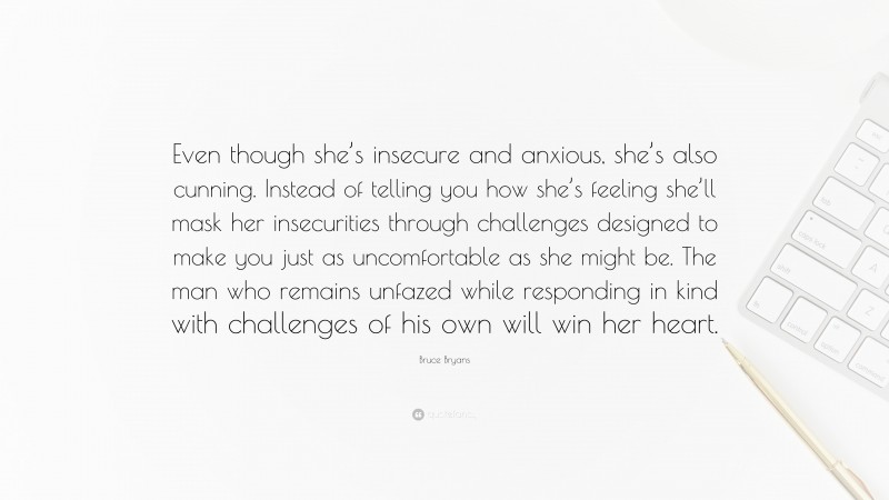 Bruce Bryans Quote: “Even though she’s insecure and anxious, she’s also cunning. Instead of telling you how she’s feeling she’ll mask her insecurities through challenges designed to make you just as uncomfortable as she might be. The man who remains unfazed while responding in kind with challenges of his own will win her heart.”