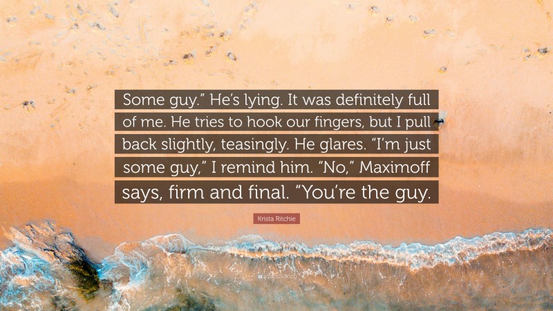 Krista Ritchie Quote: “Some guy.” He’s lying. It was definitely full of me. He tries to hook our fingers, but I pull back slightly, teasingly. He glares. “I’m just some guy,” I remind him. “No,” Maximoff says, firm and final. “You’re the guy.”