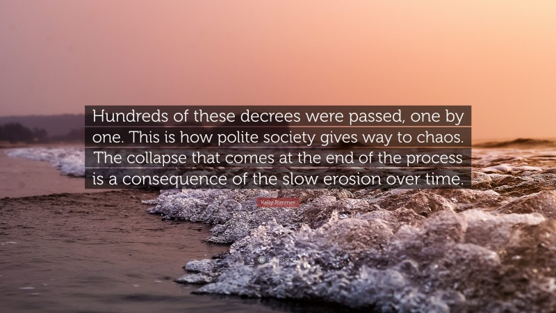 Kelly Rimmer Quote: “Hundreds of these decrees were passed, one by one. This is how polite society gives way to chaos. The collapse that comes at the end of the process is a consequence of the slow erosion over time.”