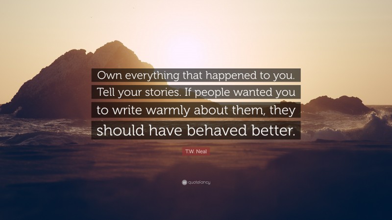 T.W. Neal Quote: “Own everything that happened to you. Tell your stories. If people wanted you to write warmly about them, they should have behaved better.”