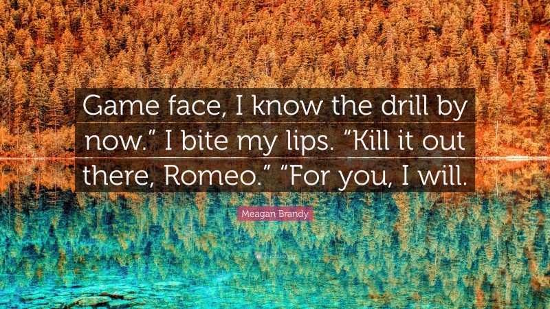Meagan Brandy Quote: “Game face, I know the drill by now.” I bite my lips. “Kill it out there, Romeo.” “For you, I will.”