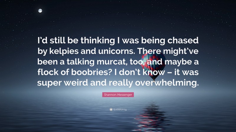 Shannon Messenger Quote: “I’d still be thinking I was being chased by kelpies and unicorns. There might’ve been a talking murcat, too, and maybe a flock of boobries? I don’t know – it was super weird and really overwhelming.”