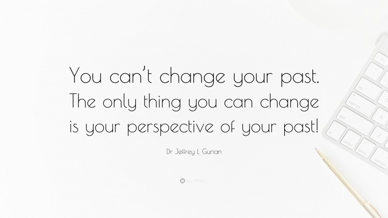 Dr Jeffrey L Gurian Quote: “You can’t change your past. The only thing you can change is your perspective of your past!”
