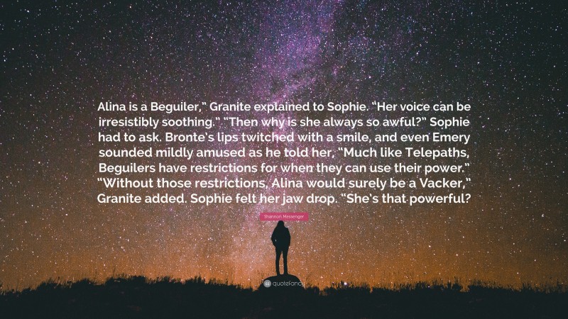 Shannon Messenger Quote: “Alina is a Beguiler,” Granite explained to Sophie. “Her voice can be irresistibly soothing.” “Then why is she always so awful?” Sophie had to ask. Bronte’s lips twitched with a smile, and even Emery sounded mildly amused as he told her, “Much like Telepaths, Beguilers have restrictions for when they can use their power.” “Without those restrictions, Alina would surely be a Vacker,” Granite added. Sophie felt her jaw drop. “She’s that powerful?”