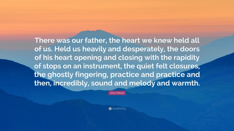 Alice Sebold Quote: “There was our father, the heart we knew held all of us. Held us heavily and desperately, the doors of his heart opening and closing with the rapidity of stops on an instrument, the quiet felt closures, the ghostly fingering, practice and practice and then, incredibly, sound and melody and warmth.”