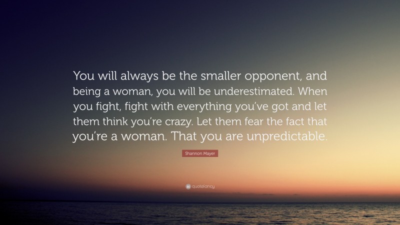 Shannon Mayer Quote: “You will always be the smaller opponent, and being a woman, you will be underestimated. When you fight, fight with everything you’ve got and let them think you’re crazy. Let them fear the fact that you’re a woman. That you are unpredictable.”