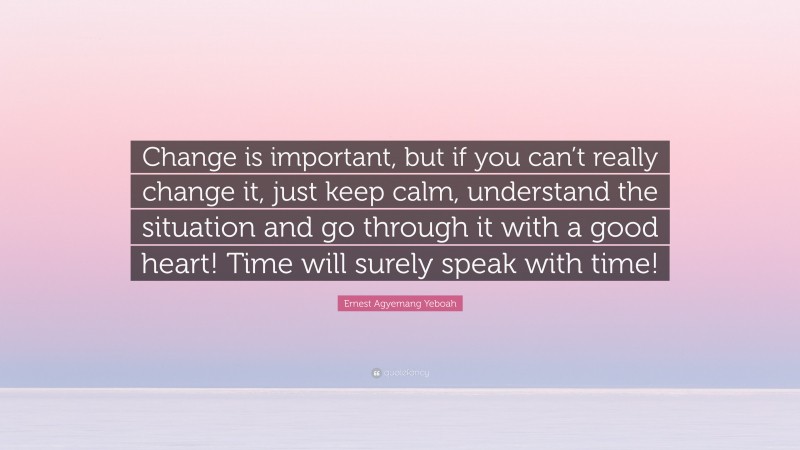 Ernest Agyemang Yeboah Quote: “Change is important, but if you can’t really change it, just keep calm, understand the situation and go through it with a good heart! Time will surely speak with time!”