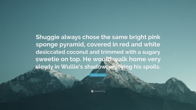 Douglas Stuart Quote: “Shuggie always chose the same bright pink sponge pyramid, covered in red and white desiccated coconut and trimmed with a sugary sweetie on top. He would walk home very slowly in Wullie’s shadow, enjoying his spoils.”