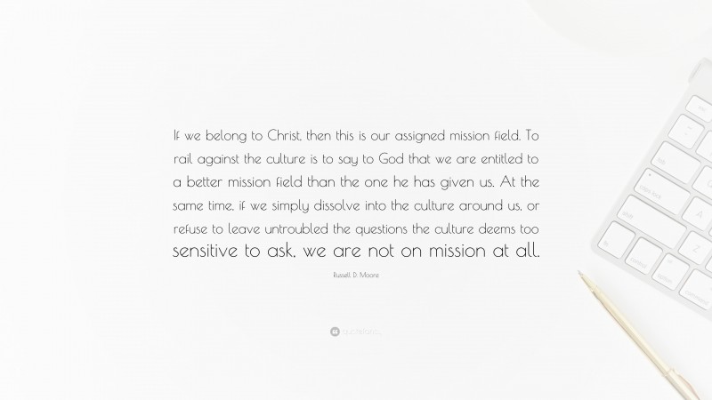 Russell D. Moore Quote: “If we belong to Christ, then this is our assigned mission field. To rail against the culture is to say to God that we are entitled to a better mission field than the one he has given us. At the same time, if we simply dissolve into the culture around us, or refuse to leave untroubled the questions the culture deems too sensitive to ask, we are not on mission at all.”