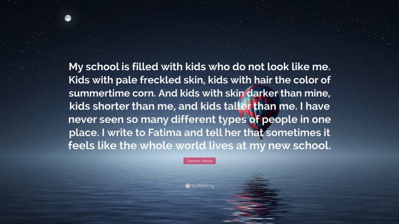 Jasmine Warga Quote: “My school is filled with kids who do not look like me. Kids with pale freckled skin, kids with hair the color of summertime corn. And kids with skin darker than mine, kids shorter than me, and kids taller than me. I have never seen so many different types of people in one place. I write to Fatima and tell her that sometimes it feels like the whole world lives at my new school.”