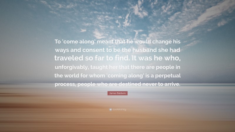 James Baldwin Quote: “To ‘come along’ meant that he would change his ways and consent to be the husband she had traveled so far to find. It was he who, unforgivably, taught her that there are people in the world for whom ‘coming along’ is a perpetual process, people who are destined never to arrive.”