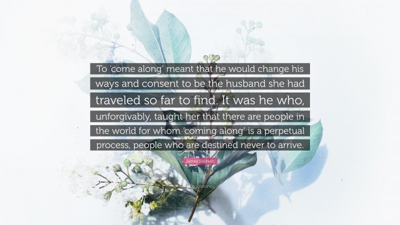 James Baldwin Quote: “To ‘come along’ meant that he would change his ways and consent to be the husband she had traveled so far to find. It was he who, unforgivably, taught her that there are people in the world for whom ‘coming along’ is a perpetual process, people who are destined never to arrive.”