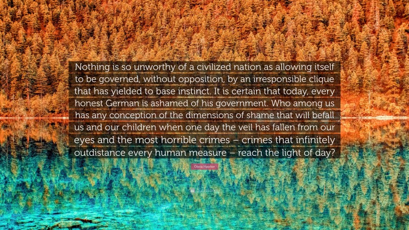 Olivia Hawker Quote: “Nothing is so unworthy of a civilized nation as allowing itself to be governed, without opposition, by an irresponsible clique that has yielded to base instinct. It is certain that today, every honest German is ashamed of his government. Who among us has any conception of the dimensions of shame that will befall us and our children when one day the veil has fallen from our eyes and the most horrible crimes – crimes that infinitely outdistance every human measure – reach the light of day?”