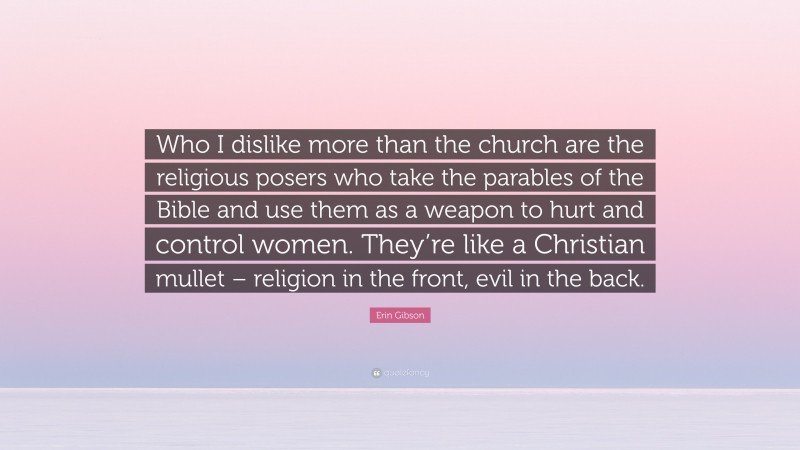 Erin Gibson Quote: “Who I dislike more than the church are the religious posers who take the parables of the Bible and use them as a weapon to hurt and control women. They’re like a Christian mullet – religion in the front, evil in the back.”