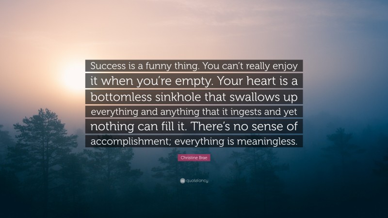Christine Brae Quote: “Success is a funny thing. You can’t really enjoy it when you’re empty. Your heart is a bottomless sinkhole that swallows up everything and anything that it ingests and yet nothing can fill it. There’s no sense of accomplishment; everything is meaningless.”