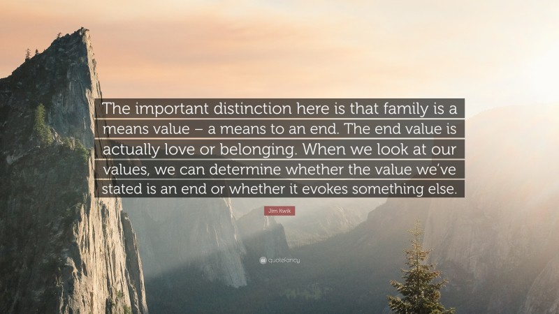 Jim Kwik Quote: “The important distinction here is that family is a means value – a means to an end. The end value is actually love or belonging. When we look at our values, we can determine whether the value we’ve stated is an end or whether it evokes something else.”