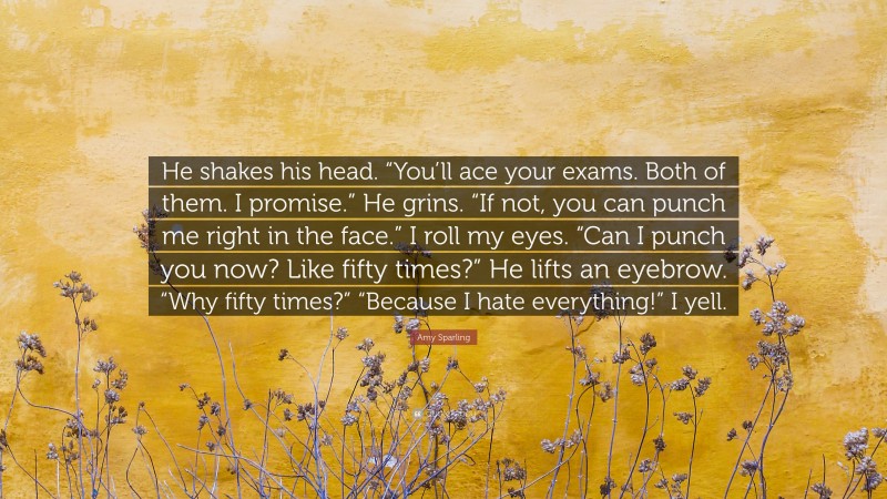 Amy Sparling Quote: “He shakes his head. “You’ll ace your exams. Both of them. I promise.” He grins. “If not, you can punch me right in the face.” I roll my eyes. “Can I punch you now? Like fifty times?” He lifts an eyebrow. “Why fifty times?” “Because I hate everything!” I yell.”